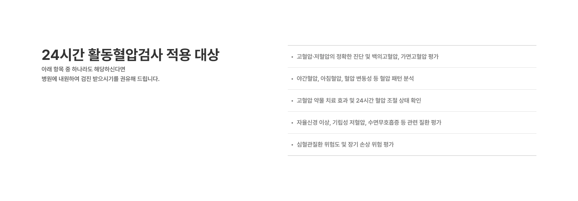 [24시간 활동혈압검사 적용 대상] 고혈압·저혈압의 정확한 진단 및 백의고혈압, 가면고혈압 평가 야간혈압, 아침혈압, 혈압 변동성 등 혈압 패턴 분석 고혈압 약물 치료 효과 및 24시간 혈압 조절 상태 확인 심혈관질환 위험도 및 장기 손상 위험 평가