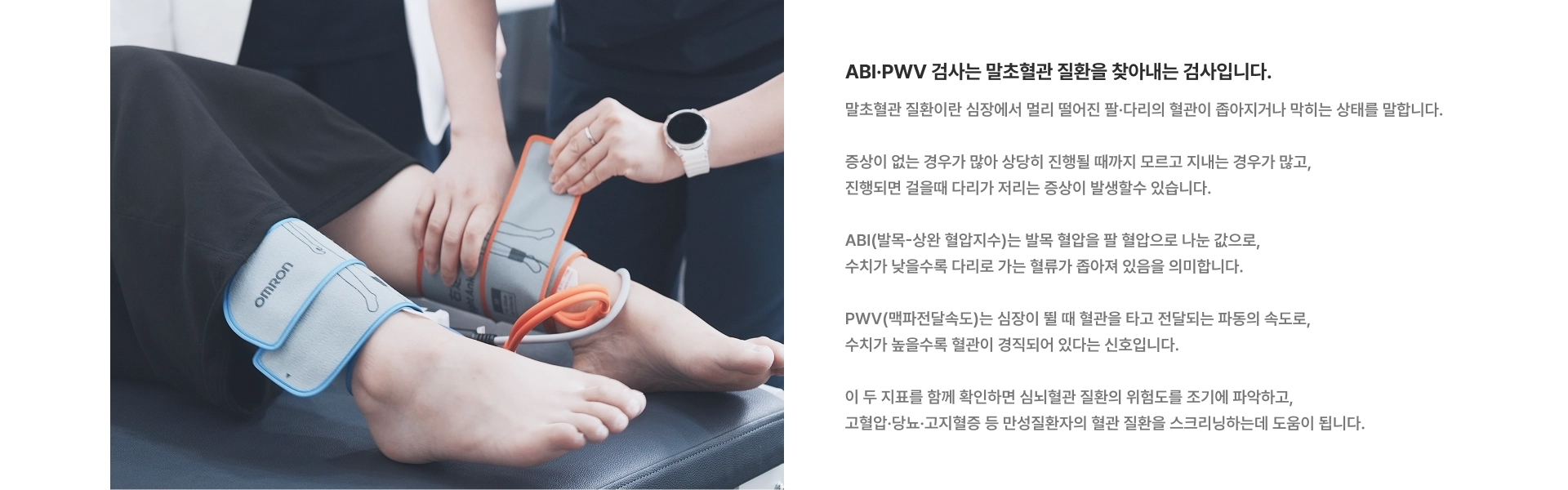 [ABI·PWV 검사는 말초혈관 질환을 찾아내는 검사입니다] ABI(발목-상완 혈압지수)는 발목 혈압을 팔 혈압으로 나눈 값으로, 수치가 낮을수록 다리로 가는 혈류가 좁아져 있음을 의미합니다 PWV(맥파전달속도)는 심장이 뛸 때 혈관을 타고 전달되는 파동의 속도로, 수치가 높을수록 혈관이 경직되어 있다는 신호입니다