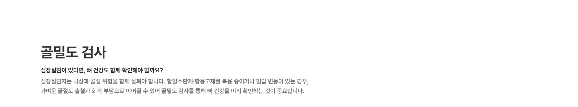[골밀도 검사] 심장질환이 있다면, 뼈 건강도 함께 확인해야 할까요? 심장질환자는 낙상과 골절 위험을 함께 살펴야 합니다 항혈소판제·항응고제를 복용 중이거나 혈압 변동이 있는 경우 골밀도 검사를 통해 뼈 건강을 미리 확인하는 것이 중요합니다