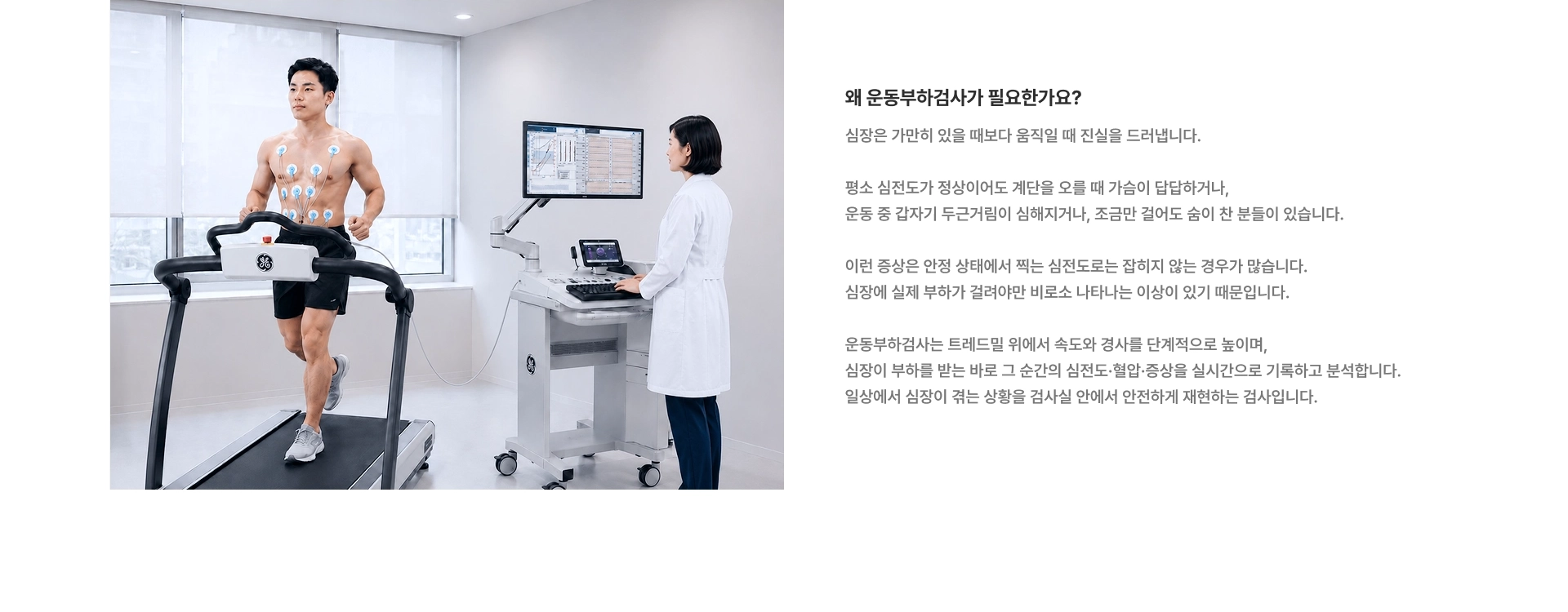 [왜 운동부하검사가 필요한가요?] 심장은 가만히 있을 때보다 움직일 때 진실을 드러냅니다 이런 증상은 안정 상태에서 찍는 심전도로는 잡히지 않는 경우가 많습니다 운동부하검사는 트레드밀 위에서 속도와 경사를 단계적으로 높이며, 심장이 부하를 받는 바로 그 순간의 심전도·혈압·증상을 실시간으로 기록하고 분석합니다