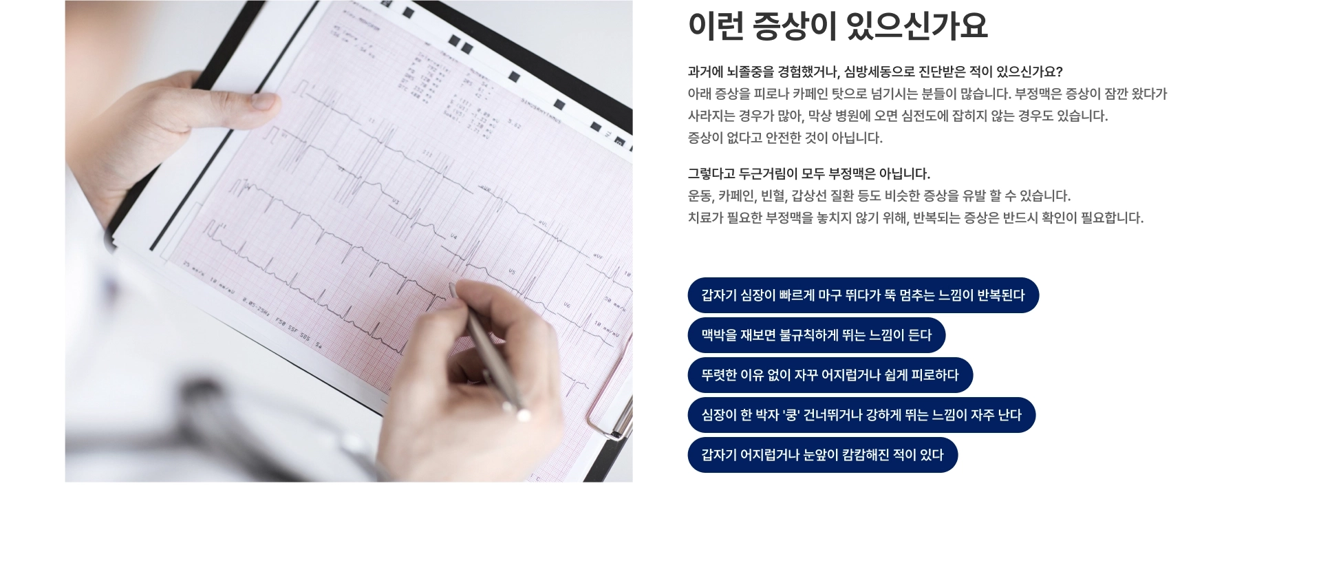 [이런 증상이 있으신가요] 갑자기 심장이 빠르게 마구 뛰다가 뚝 멈추는 느낌이 반복된다 맥박을 재보면 불규칙하게 뛰는 느낌이 든다 뚜렷한 이유 없이 자꾸 어지럽거나 쉽게 피로하다 심장이 한 박자 쿵 건너뛰거나 강하게 뛰는 느낌이 자주 난다