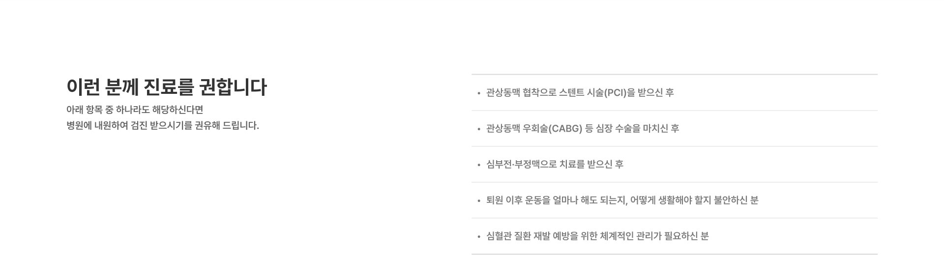 [이런 분께 진료를 권합니다] 위에 해당하는 두근거림이나 어지러움증 증상이 반복되는 분 실신하거나 쓰러질 뻔한 경험이 있는 분 건강검진에서 심방세동 혹은 기타 부정맥 소견을 받은 분 심방세동으로 진단받고 지속적인 치료와 관리가 필요한 분