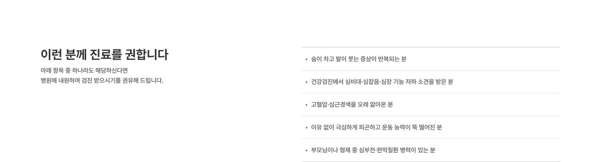 [이런 분께 진료를 권합니다] 아래 항목 중 하나라도 해당하신다면 병원에 내원하여 검진 받으시기를 권유해 드립니다 숨이 차고 발이 붓는 증상이 반복되는 분 건강검진에서 심비대·심잡음 소견을 받은 분